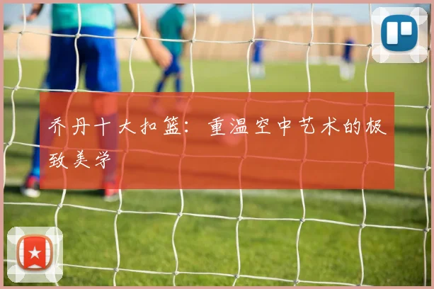 乔丹十大扣篮:重温空中艺术的极致美学