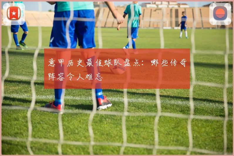 意甲历史最佳球队盘点:哪些传奇阵容令人难忘