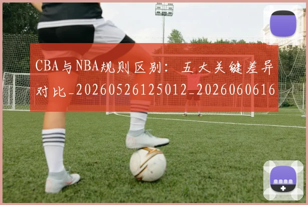 CBA与NBA规则区别：五大关键差异对比_20260526125012_20260606165132